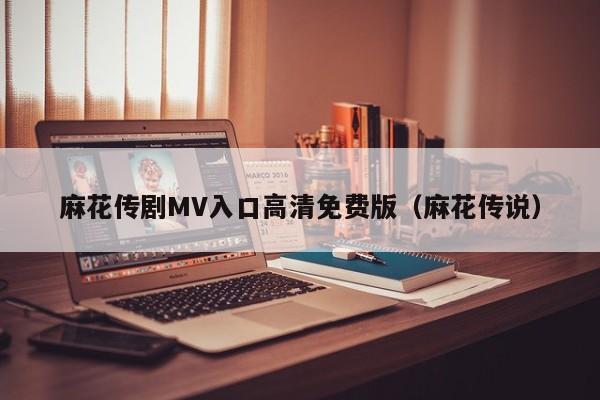 麻花传剧MV入口高清免费版（麻花传说）